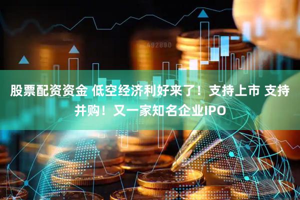 股票配资资金 低空经济利好来了！支持上市 支持并购！又一家知名企业IPO