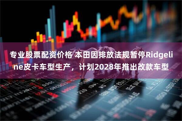 专业股票配资价格 本田因排放法规暂停Ridgeline皮卡车型生产，计划2028年推出改款车型
